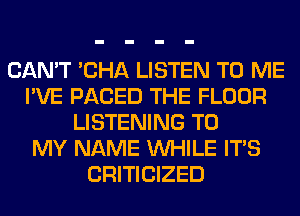 CAN'T 'CHA LISTEN TO ME
I'VE PACED THE FLOOR
LISTENING TO
MY NAME WHILE ITS
CRITICIZED