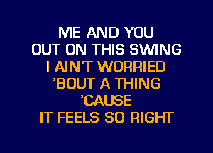 ME AND YOU
OUT ON THIS SWING
l AIN'T WORRIED
'BOUT A THING
EAUSE
IT FEELS SO RIGHT

g