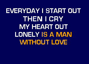 EVERYDAY I START OUT
THEN I CRY
MY HEART OUT
LONELY IS A MAN
WITHOUT LOVE