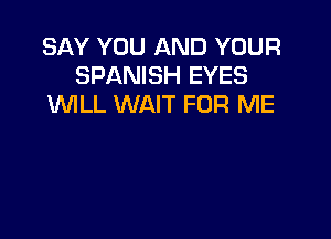 SAY YOU AND YOUR
SPANISH EYES
WILL WAIT FOR ME
