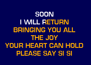 SOON
I WILL RETURN
BRINGING YOU ALL
THE JOY
YOUR HEART CAN HOLD
PLEASE SAY SI SI