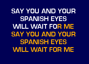 SAY YOU AND YOUR
SPANISH EYES
1WILL WAIT FOR ME
SAY YOU AND YOUR
SPANISH EYES
WLL WAIT FOR ME
