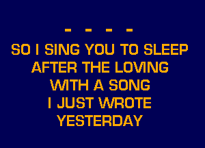 SO I SING YOU TO SLEEP
AFTER THE LOVING
WITH A SONG
I JUST WROTE
YESTERDAY