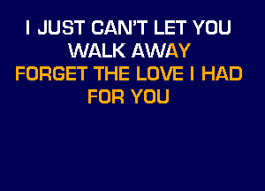 I JUST CAN'T LET YOU
WALK AWAY
FORGET THE LOVE I HAD
FOR YOU