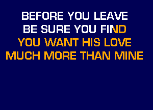 BEFORE YOU LEAVE
BE SURE YOU FIND
YOU WANT HIS LOVE
MUCH MORE THAN MINE