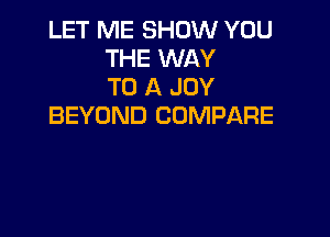 LET ME SHOW YOU
THE WAY
TO A JOY
BEYOND COMPARE