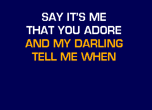 SAY ITS ME
THAT YOU ADORE
AND MY DARLING

TELL ME WHEN