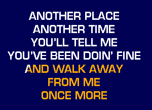 ANOTHER PLACE
ANOTHER TIME
YOU'LL TELL ME
YOU'VE BEEN DOIN' FINE
AND WALK AWAY
FROM ME
ONCE MORE