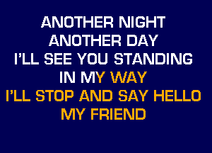 ANOTHER NIGHT
ANOTHER DAY
I'LL SEE YOU STANDING
IN MY WAY
I'LL STOP AND SAY HELLO
MY FRIEND