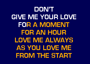 DON'T
GIVE ME YOUR LOVE
FOR A MOMENT
FOR AN HOUR
LOVE ME ALWAYS
AS YOU LOVE ME
FROM THE START