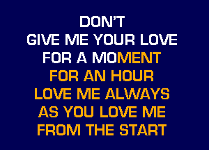 DON'T
GIVE ME YOUR LOVE
FOR A MOMENT
FOR AN HOUR
LOVE ME ALWAYS
AS YOU LOVE ME
FROM THE START