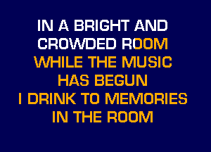 IN A BRIGHT AND
CROWDED ROOM
WHILE THE MUSIC
HAS BEGUN
I DRINK T0 MEMORIES
IN THE ROOM