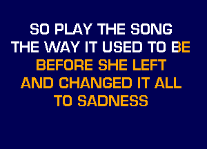 SO PLAY THE SONG
THE WAY IT USED TO BE
BEFORE SHE LEFT
AND CHANGED IT ALL
T0 SADNESS