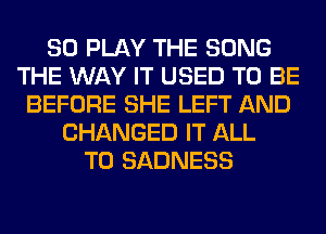 SO PLAY THE SONG
THE WAY IT USED TO BE
BEFORE SHE LEFT AND
CHANGED IT ALL
T0 SADNESS