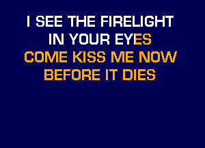 I SEE THE FIRELIGHT
IN YOUR EYES
COME KISS ME NOW
BEFORE IT DIES