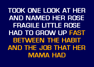 TOOK ONE LOOK AT HER
AND NAMED HER ROSE
FRAGILE LITTLE ROSE
HAD TO GROW UP FAST
BETWEEN THE HABIT
AND THE JOB THAT HER
MAMA HAD