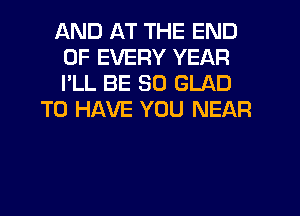 AND AT THE END
OF EVERY YEAR
I'LL BE SO GLAD

TO HAVE YOU NEAR