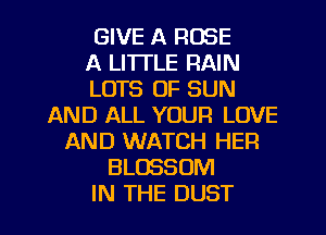 GIVE A ROSE
A LITTLE RAIN
LOTS OF SUN
AND ALL YOUR LOVE
AND WATCH HER
BLOSSOM
IN THE DUST