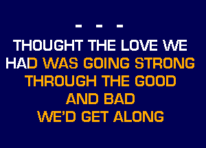 THOUGHT THE LOVE WE
HAD WAS GOING STRONG
THROUGH THE GOOD
AND BAD
WE'D GET ALONG