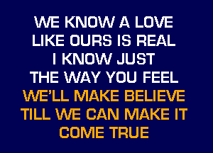 WE KNOW A LOVE
LIKE OURS IS REAL
I KNOW JUST
THE WAY YOU FEEL
WE'LL MAKE BELIEVE
TILL WE CAN MAKE IT
COME TRUE