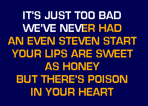 ITS JUST T00 BAD
WE'VE NEVER HAD
AN EVEN STEVEN START
YOUR LIPS ARE SWEET
AS HONEY
BUT THERE'S POISON
IN YOUR HEART