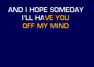 AND I HOPE SOMEDAY
I'LL HAVE YOU
OFF MY MIND