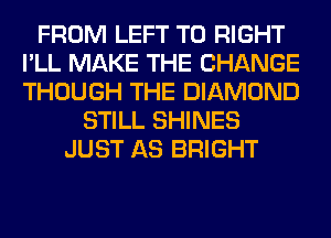 FROM LEFT T0 RIGHT
I'LL MAKE THE CHANGE
THOUGH THE DIAMOND

STILL SHINES
JUST AS BRIGHT