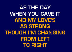 AS THE DAY
WHEN YOU GAVE IT
AND MY LOVE'S
AS STRONG
THOUGH I'M CHANGING
FROM LEFT
T0 RIGHT
