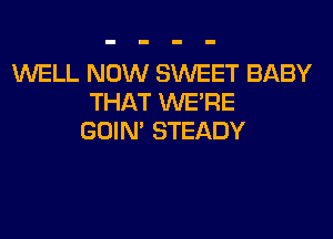 WELL NOW SWEET BABY
THAT WERE
GOIN' STEADY