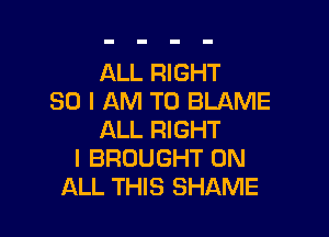 ALL RIGHT
SO I AM TO BLAME

ALL RIGHT
I BROUGHT ON
ALL THIS SHAME