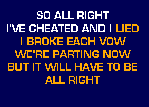 80 ALL RIGHT
I'VE CHEATED AND I LIED
I BROKE EACH VOW
WERE PARTING NOW
BUT IT WILL HAVE TO BE
ALL RIGHT