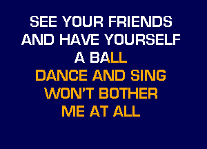 SEE YOUR FRIENDS
AND HAVE YOURSELF
A BALL
DANCE AND SING
WON'T BOTHER
ME AT ALL
