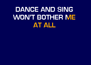 DANCE AND SING
WON'T BOTHER ME
AT ALL
