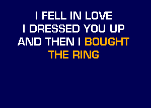 I FELL IN LOVE
I DRESSED YOU UP
AND THEN I BOUGHT
THE RING