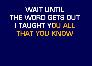 WAIT UNTIL
THE WORD GETS OUT
I TAUGHT YOU ALL

THAT YOU KNOW