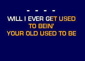 WILL I EVER GET USED
TO BEIN'
YOUR OLD USED TO BE