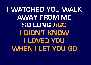 I WATCHED YOU WALK
AWAY FROM ME
SO LONG AGO
I DIDN'T KNOW
I LOVED YOU
INHEN I LET YOU GO