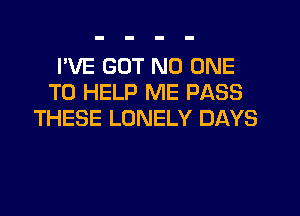 I'VE GOT NO ONE
TO HELP ME PASS

THESE LONELY DAYS