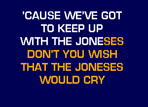 'CAUSE WE'VE GOT
TO KEEP UP
WITH THE JONESES
DON'T YOU WISH
THAT THE JONESES
WOULD CRY