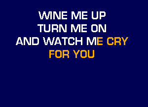 VUINE ME UP
TURN ME ON
AND WATCH ME CRY

FOR YOU