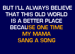 BUT I'LL ALWAYS BELIEVE
THAT THIS OLD WORLD
IS A BETTER PLACE
BECAUSE ONE TIME
MY MAMA
SANG A SONG