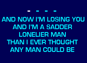 AND NOW I'M LOSING YOU
AND I'M A SADDER
LONELIER MAN
THAN I EVER THOUGHT
ANY MAN COULD BE