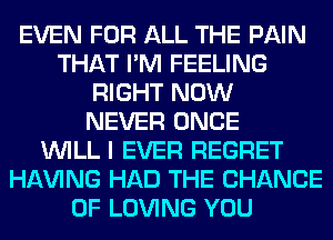 EVEN FOR ALL THE PAIN
THAT I'M FEELING
RIGHT NOW
NEVER ONCE
WILL I EVER REGRET
Hl-W'ING HAD THE CHANCE
OF LOVING YOU