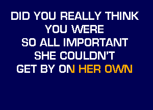 DID YOU REALLY THINK
YOU WERE
80 ALL IMPORTANT
SHE COULDN'T
GET BY ON HER OWN