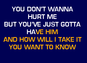 YOU DON'T WANNA
HURT ME
BUT YOU'VE JUST GOTTA
HAVE HIM
AND HOW WILL I TAKE IT
YOU WANT TO KNOW