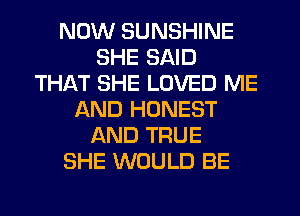 NOW SUNSHINE
SHE SAID
THAT SHE LOVED ME
AND HONEST
AND TRUE
SHE WOULD BE