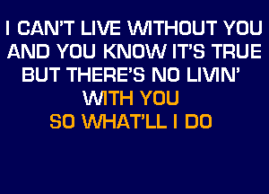 I CAN'T LIVE WITHOUT YOU
AND YOU KNOW ITS TRUE
BUT THERE'S N0 LIVIN'
WITH YOU
SO VVHAT'LL I DO