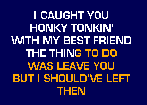 I CAUGHT YOU
HONKY TONKIN'
WITH MY BEST FRIEND
THE THING TO DO
WAS LEAVE YOU
BUT I SHOULD'VE LEFT
THEN