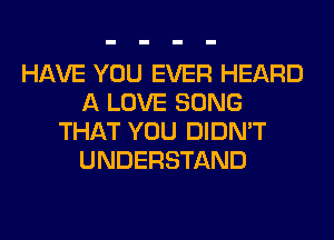 HAVE YOU EVER HEARD
A LOVE SONG
THAT YOU DIDN'T
UNDERSTAND