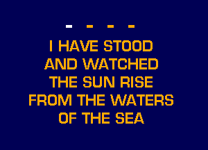 I HAVE STOOD
AND WATCHED
THE SUN RISE
FROM THE WATERS
OF THE SEA